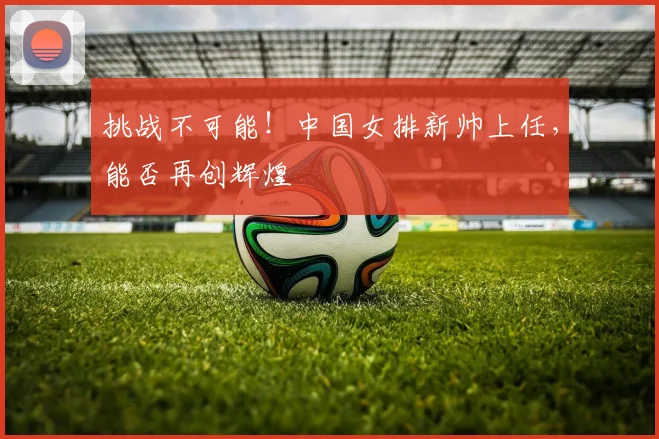挑战不可能!中国女排新帅上任,能否再创辉煌