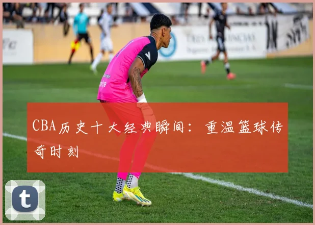 CBA历史十大经典瞬间:重温篮球传奇时刻