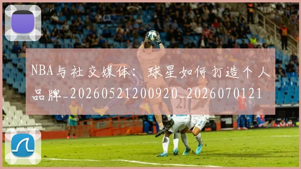 NBA与社交媒体:球星如何打造个人品牌_20260521200920_20260701215113