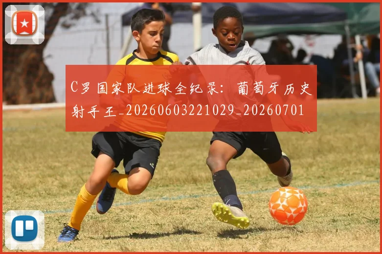 C罗国家队进球全纪录：葡萄牙历史射手王_20260603221029_20260701212733_20260712051312