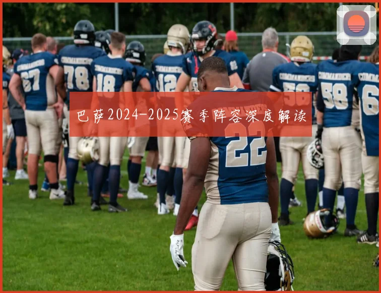 巴萨2024-2025赛季阵容深度解读