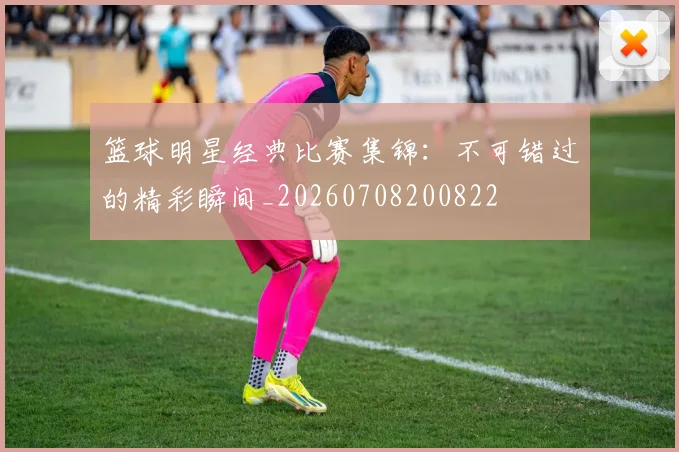 篮球明星经典比赛集锦:不可错过的精彩瞬间_20260708200822
