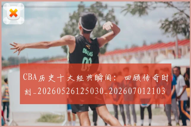 CBA历史十大经典瞬间：回顾传奇时刻_20260526125030_20260701210321