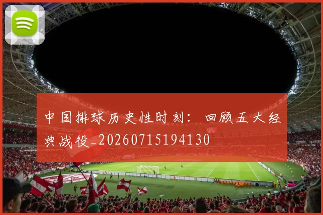 中国排球历史性时刻：回顾五大经典战役_20260715194130