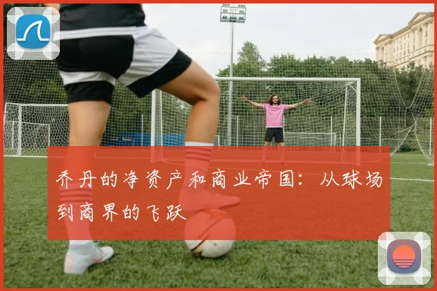 乔丹的净资产和商业帝国：从球场到商界的飞跃