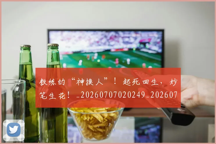 教练的“神换人”!起死回生,妙笔生花!_20260707020249_20260723185042