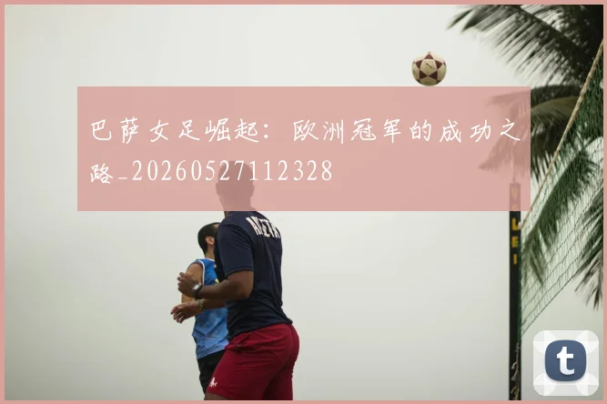 巴萨女足崛起：欧洲冠军的成功之路_20260527112328