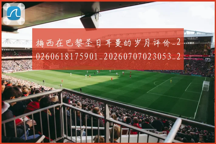 梅西在巴黎圣日耳曼的岁月评价_20260618175901_20260707023053_20260731180839