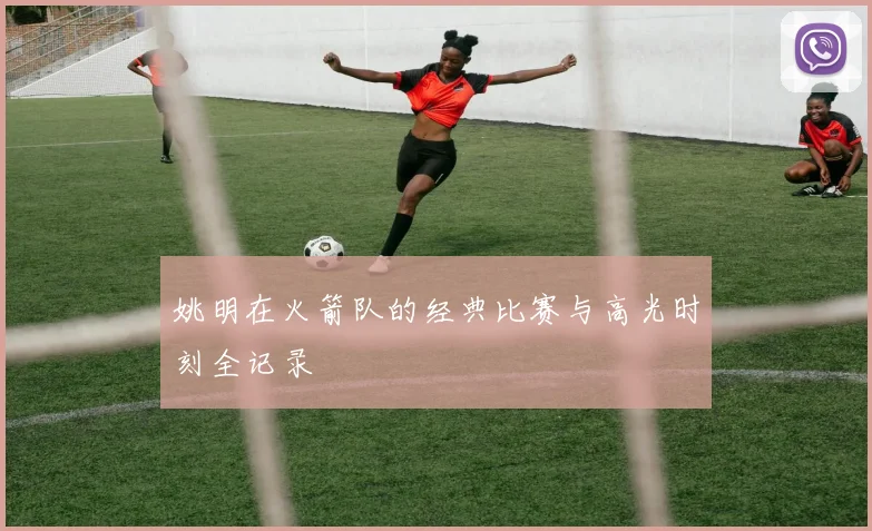 姚明在火箭队的经典比赛与高光时刻全记录