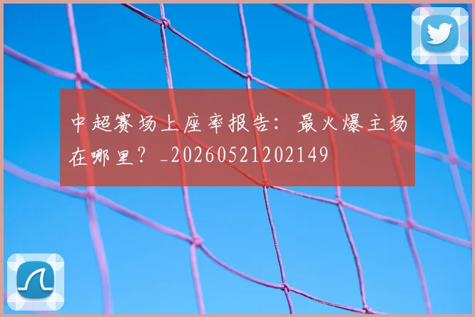 中超赛场上座率报告：最火爆主场在哪里？_20260521202149