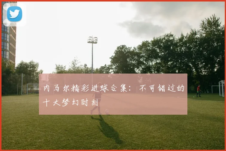 内马尔精彩进球合集:不可错过的十大梦幻时刻