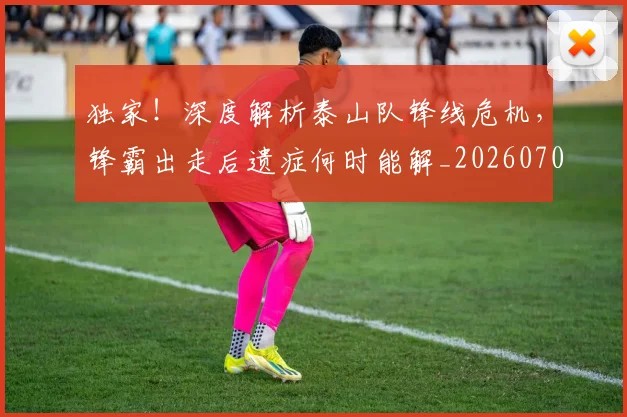 独家！深度解析泰山队锋线危机，锋霸出走后遗症何时能解_20260708191259
