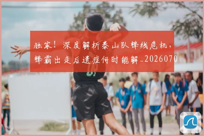 独家!深度解析泰山队锋线危机,锋霸出走后遗症何时能解_20260708191259