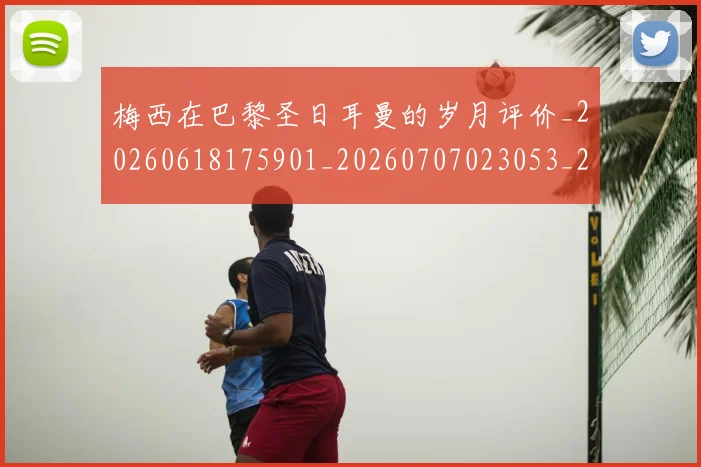 梅西在巴黎圣日耳曼的岁月评价_20260618175901_20260707023053_20260731180839