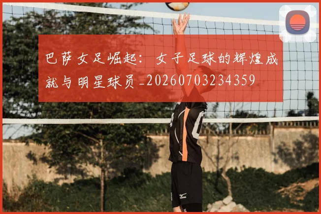 巴萨女足崛起:女子足球的辉煌成就与明星球员_20260703234359