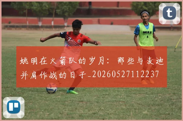 姚明在火箭队的岁月:那些与麦迪并肩作战的日子_20260527112237