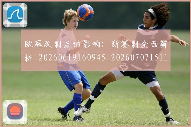 欧冠改制后的影响:新赛制全面解析_20260619160945_20260707151103
