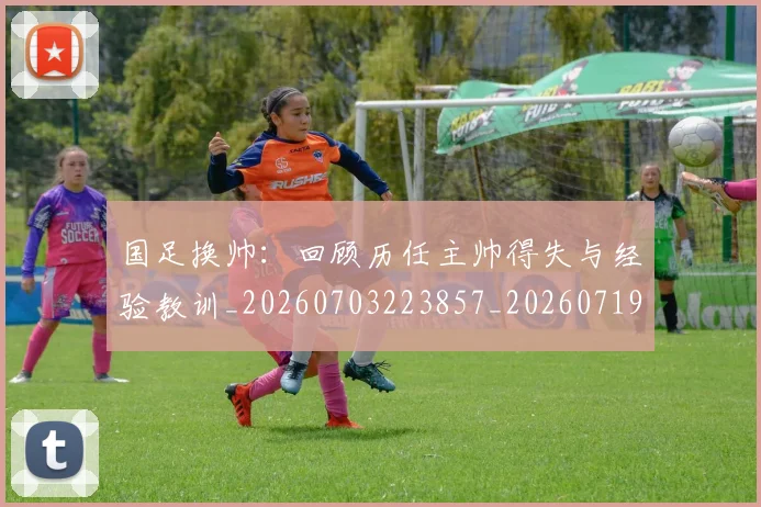 国足换帅:回顾历任主帅得失与经验教训_20260703223857_20260719164240