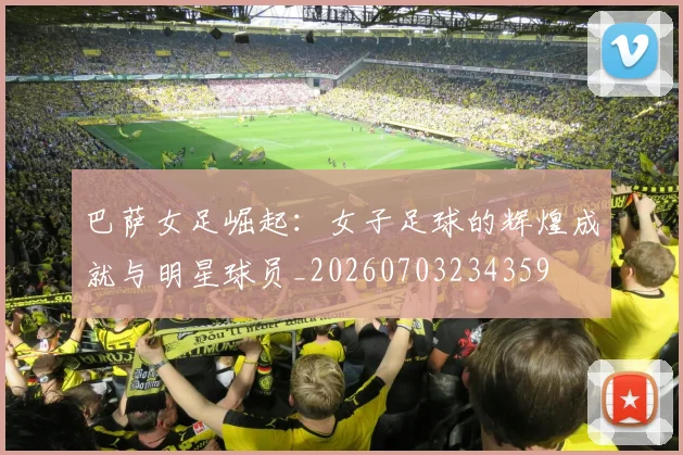 巴萨女足崛起:女子足球的辉煌成就与明星球员_20260703234359