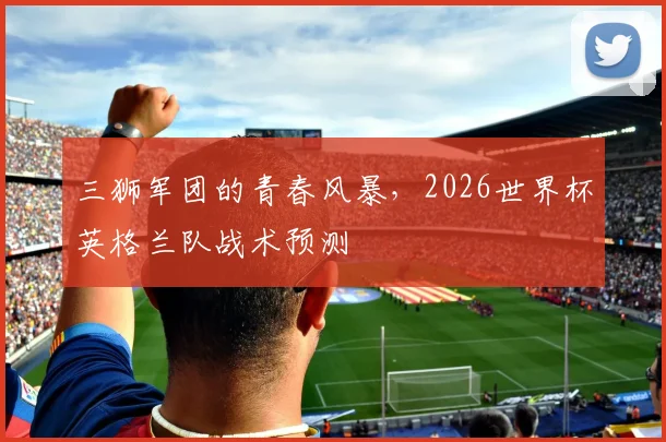 三狮军团的青春风暴，2026世界杯英格兰队战术预测