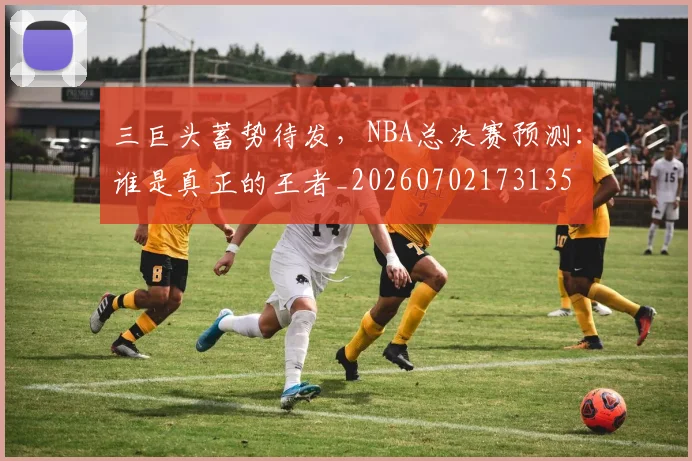 三巨头蓄势待发,NBA总决赛预测:谁是真正的王者_20260702173135