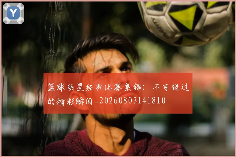 篮球明星经典比赛集锦:不可错过的精彩瞬间_20260803141810