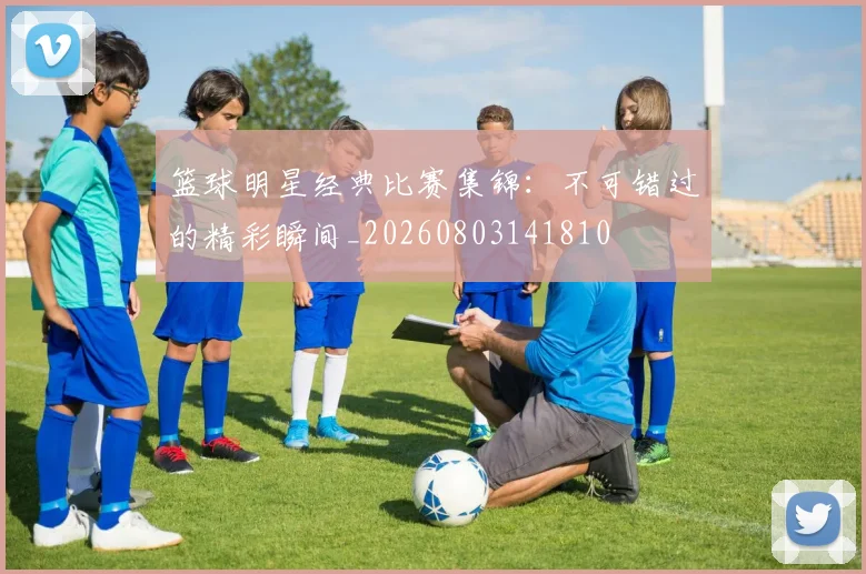 篮球明星经典比赛集锦：不可错过的精彩瞬间_20260803141810