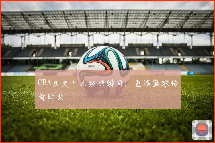 CBA历史十大经典瞬间:重温篮球传奇时刻