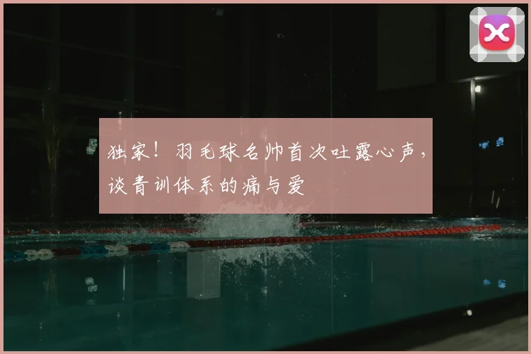 独家!羽毛球名帅首次吐露心声,谈青训体系的痛与爱