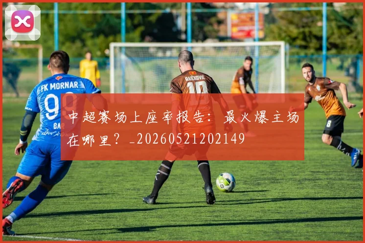 中超赛场上座率报告：最火爆主场在哪里？_20260521202149