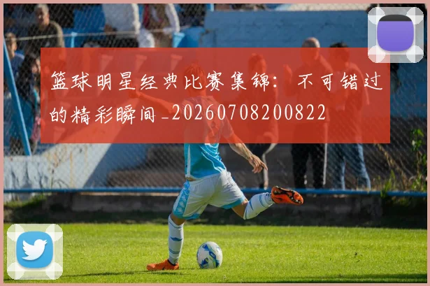 篮球明星经典比赛集锦：不可错过的精彩瞬间_20260708200822