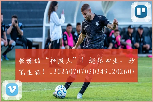 教练的“神换人”!起死回生,妙笔生花!_20260707020249_20260723185042